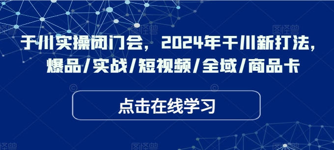 于川实操闭门会，2024年干川新打法，爆品/实战/短视频/全域/商品卡-创客聚集地