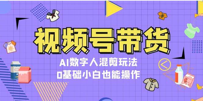 视频号带货，AI数字人混剪玩法，0基础小白也能操作-创客聚集地