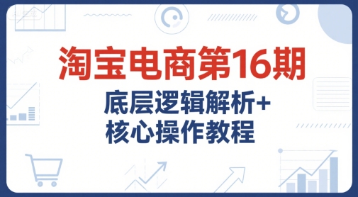 淘宝电商第16期，底层逻辑解析+核心操作教程，运营、推广提升能力的必学课程+配套资料-创客聚集地