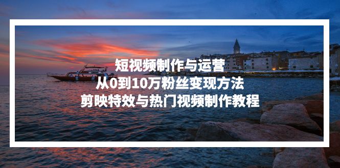 短视频制作与运营，从0到10万粉丝变现方法，剪映特效与热门视频制作教程-创客聚集地