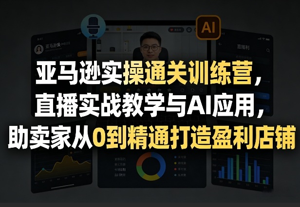 亚马逊实操通关训练营，直播实战教学与AI应用，助卖家从0到精通打造盈利店铺(更新3月)-创客聚集地