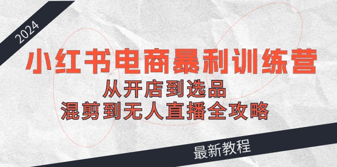 2024小红书电商暴利训练营：从开店到选品，混剪到无人直播全攻略-创客聚集地