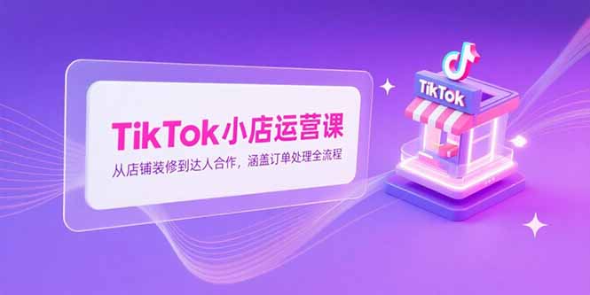 TikTok小店运营课，从店铺装修到达人合作，涵盖订单处理全流程-创客聚集地