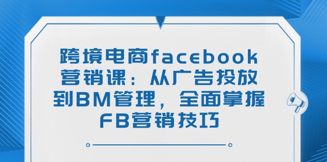 跨境电商facebook营销课：从广告投放到BM管理，全面掌握FB营销技巧-创客聚集地