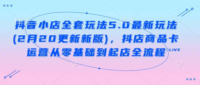 抖音小店全套玩法5.0最新玩法(2月20更新新版)，抖店商品卡运营从零基础到起店全流程-创客聚集地