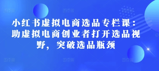 小红书虚拟电商选品专栏课：助虚拟电商创业者打开选品视野，突破选品瓶颈-创客聚集地