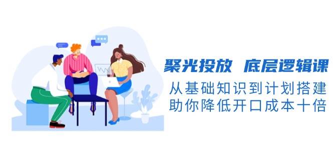 聚光投放底层逻辑课，从基础知识到计划搭建，助你降低开口成本十倍-创客聚集地
