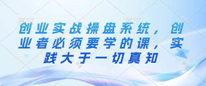 创业实战操盘系统，创业者必须要学的课，实践大于一切真知-创客聚集地