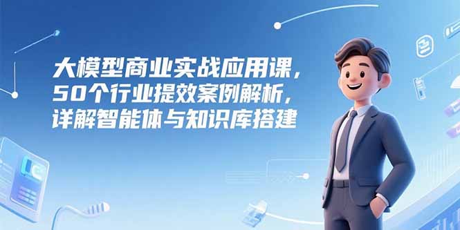 大模型商业实战应用课，50个行业提效案例解析，详解智能体与知识库搭建-创客聚集地