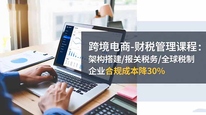 跨境电商-财税管理课程：架构搭建/报关税务/全球税制，企业合规成本降30%-创客聚集地