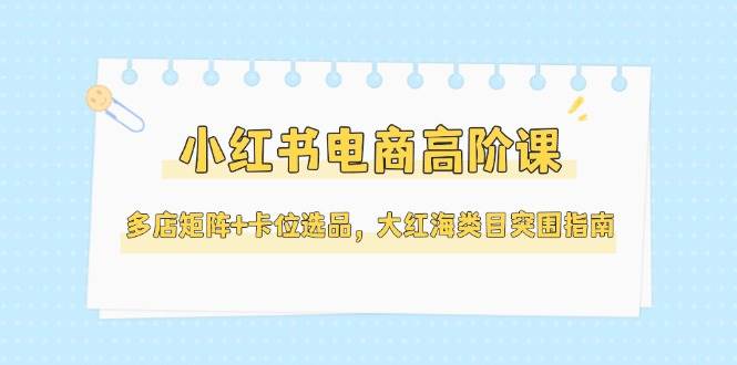 小红书电商高阶课，多店矩阵+卡位选品，大红海类目突围指南(更新5月)-创客聚集地