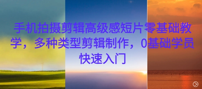 手机拍摄剪辑高级感短片零基础教学，多种类型剪辑制作，0基础学员快速入门-创客聚集地