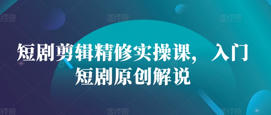 短剧剪辑精修实操课，入门短剧原创解说-创客聚集地