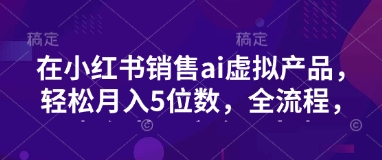 小红书销售ai虚拟产品，轻松月入5位数，全流程，超细节变现过程，完全无卡点-创客聚集地
