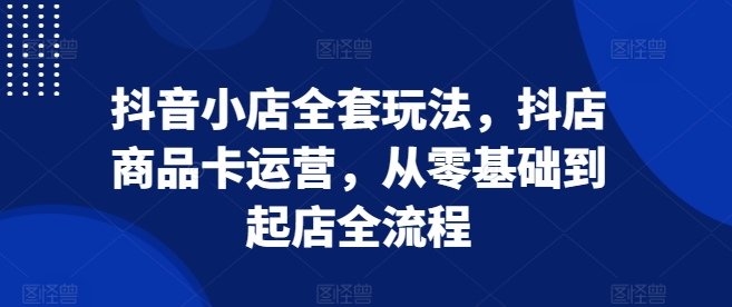 抖音小店全套玩法，抖店商品卡运营，从零基础到起店全流程-创客聚集地