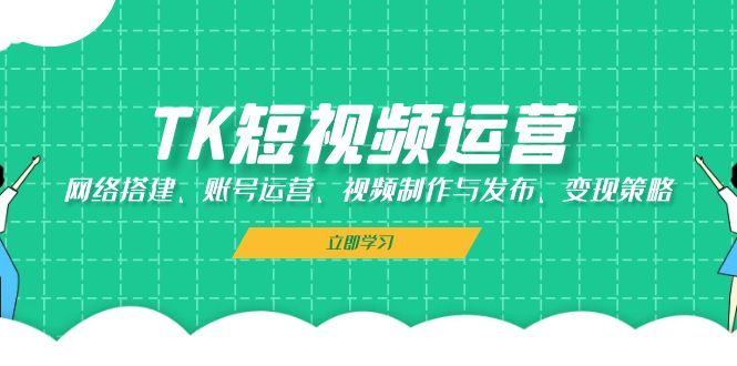 TK短视频运营：网络搭建、账号运营、视频制作与发布、变现策略-创客聚集地