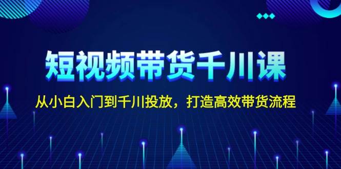 短视频带货千川课，从小白入门到千川投放，打造高效带货流程-创客聚集地