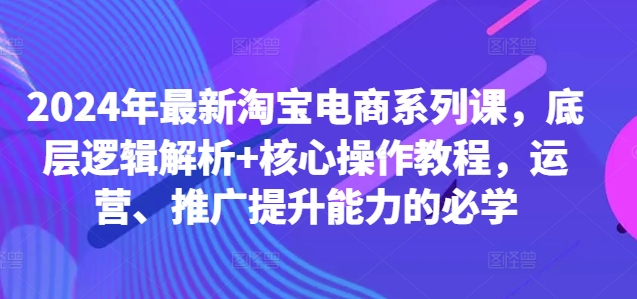 2024年最新淘宝电商系列课，底层逻辑解析+核心操作教程，运营、推广提升能力的必学-创客聚集地