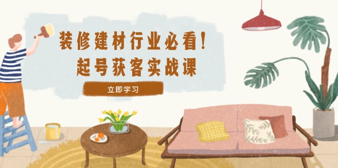 装修-建材行业必看！起号获客实战课：精准定位+爆款视频+高效运营-创客聚集地