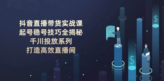 抖音直播带货实战课：起号稳号技巧全揭秘, 千川投放系列, 打造高效直播间-创客聚集地