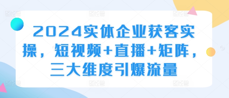 2024实体企业获客实操，短视频+直播+矩阵，三大维度引爆流量-创客聚集地