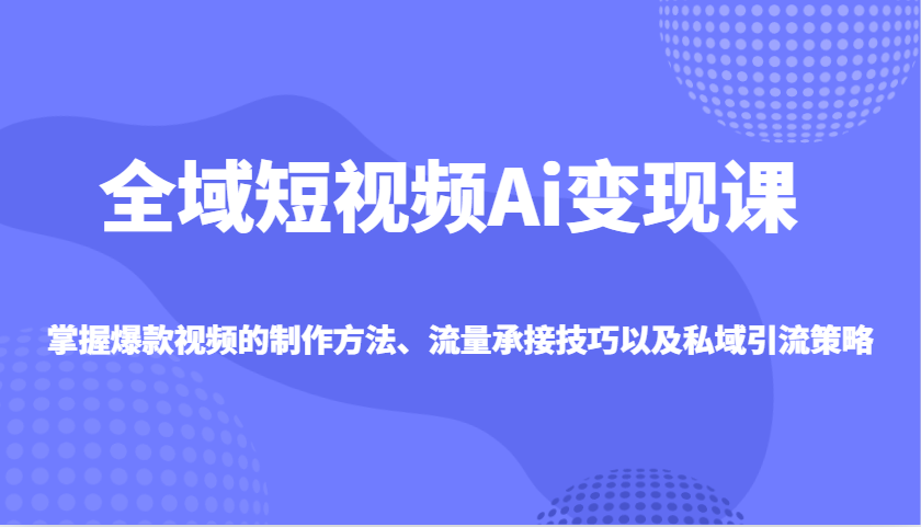 全域短视频Ai变现课，掌握爆款视频的制作方法、流量承接技巧以及私域引流策略-创客聚集地