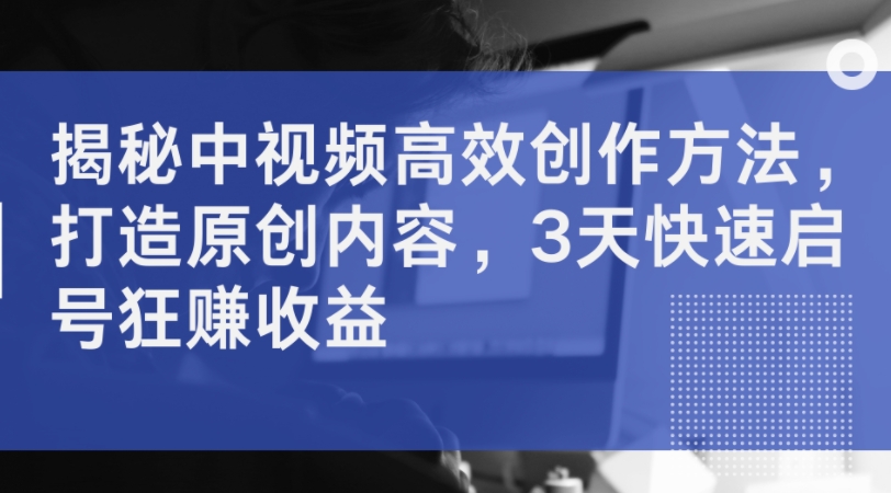 揭秘中视频高效创作方法，打造原创内容，3天快速启号狂赚收益-创客聚集地
