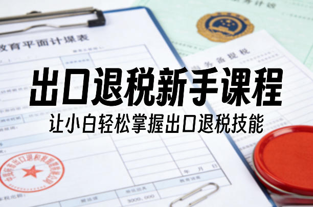 出口退税新手课程，让小白轻松掌握出口退税技能-创客聚集地