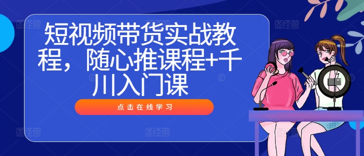 短视频带货实战教程，随心推课程+千川入门课-创客聚集地