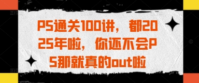 PS通关100讲，都2025年啦，你还不会PS那就真的out啦-创客聚集地