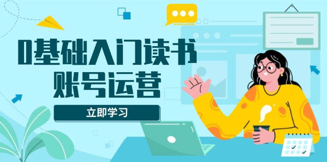 0基础入门读书账号运营，系统课程助你解决素材、流量、变现等难题-创客聚集地