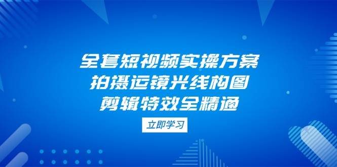 全套短视频实操方案，拍摄运镜光线构图，剪辑特效全精通-创客聚集地