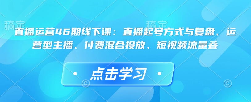 直播运营46期线下课：直播起号方式与复盘、运营型主播、付费混合投放、短视频流量叠-创客聚集地