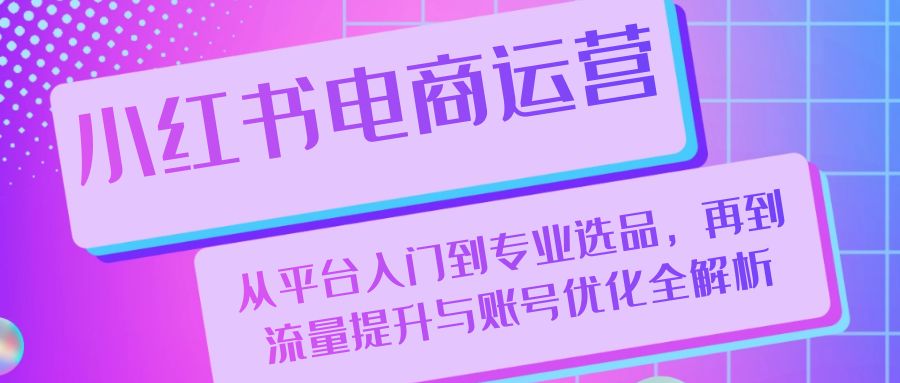 小红书电商运营：从平台入门到专业选品，再到流量提升与账号优化全解析-创客聚集地