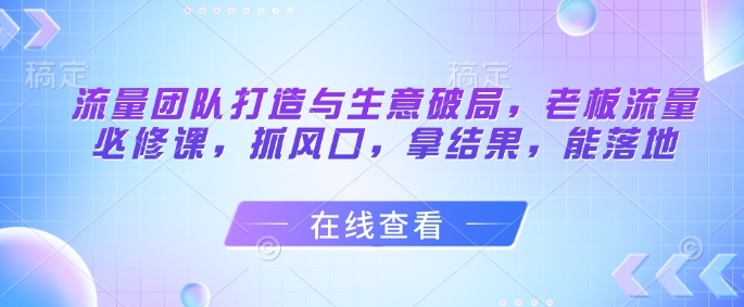 流量团队打造与生意破局，老板流量必修课，抓风口，拿结果，能落地-创客聚集地