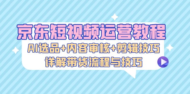 京东短视频运营教程：AI选品+内容审核+剪辑技巧，详解带货流程与技巧-创客聚集地