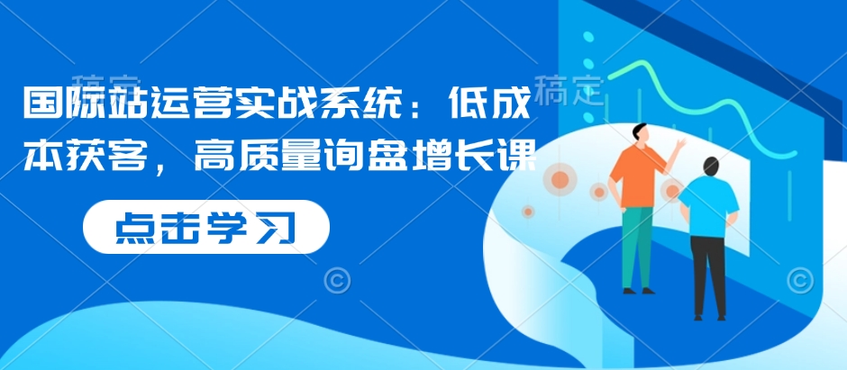 国际站运营实战系统：低成本获客，高质量询盘增长课-创客聚集地