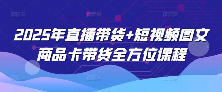 2025年直播带货+短视频图文商品卡带货全方位课程(更新4月)-创客聚集地
