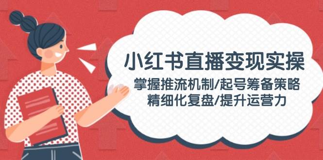 小红书直播变现实操：掌握推流机制/起号筹备策略/精细化复盘/提升运营力-创客聚集地