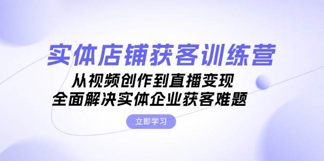实体店铺获客特训营：从视频创作到直播变现，全面解决实体企业获客难题-创客聚集地
