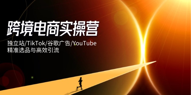 跨境电商实操营：独立站/TikTok/谷歌广告/YouTube，精准选品与高效引流-创客聚集地