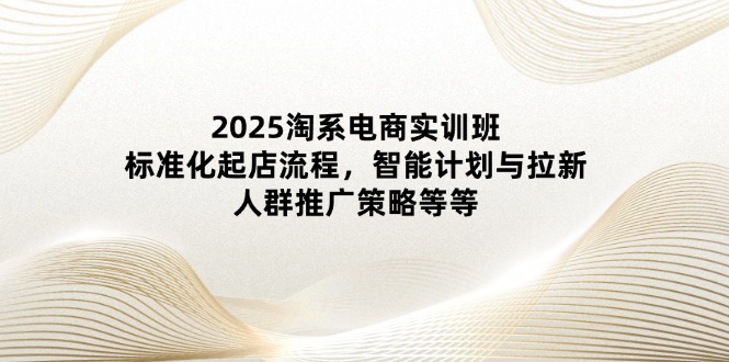 2025淘系电商实训班：标准化起店流程，智能计划与拉新，人群推广策略等等-创客聚集地