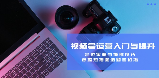 视频号运营入门与提升：定位策略与操作技巧，爆款短视频选题与拍摄-创客聚集地