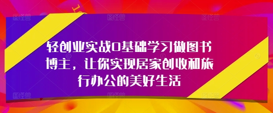 轻创业实战0基础学习做图书博主，让你实现居家创收和旅行办公的美好生活-创客聚集地