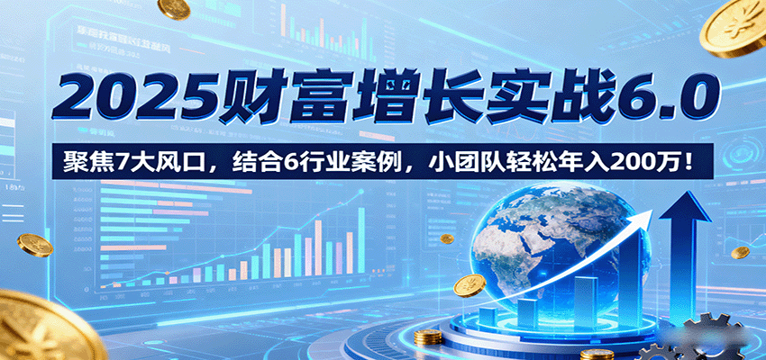 2025财富增长实战6.0，聚焦7大风口，结合6行业案例，小团队轻松年入200万！-创客聚集地