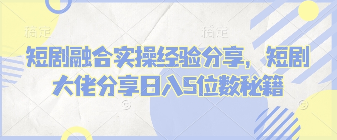 短剧融合实操经验分享，短剧大佬分享日入5位数秘籍-创客聚集地