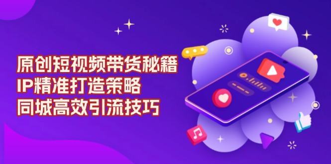 原创 短视频带货秘籍，IP精准打造策略，同城高效引流技巧-创客聚集地
