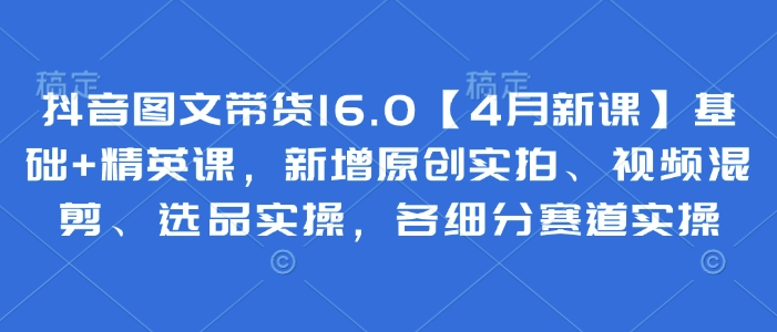 抖音图文带货16.0【4月新课】基础+精英课，新增原创实拍、视频混剪、选品实操，各细分赛道实操-创客聚集地
