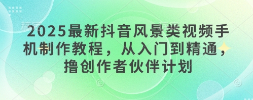 2025最新抖音风景类视频手机制作教程，从入门到精通，撸创作者伙伴计划-创客聚集地
