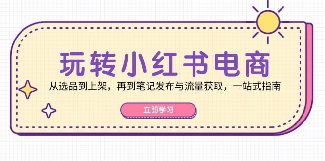 玩转小红书电商：从选品到上架，再到笔记发布与流量获取，一站式指南-创客聚集地
